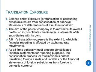 TRANSLATION EXPOSURE
 Balance sheet exposure (or translation or accounting
exposure) results from consolidation of financial
statements of different units of a multinational firm.
 The aim of the parent company is to maximize its overall
profits, so it consolidates the financial statements of its
subsidiaries with its own.
 A firm's translation exposure is the extent to which its
financial reporting is affected by exchange rate
movements.
 As all firms generally must prepare consolidated
financial statements for reporting purposes, the
consolidation process for multinationals entails
translating foreign assets and liabilities or the financial
statements of foreign subsidiaries from foreign to
domestic currency
6
Mrs.CharuRastogi,Asst.Professor
 