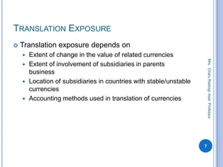 TRANSLATION EXPOSURE
 Translation exposure depends on
 Extent of change in the value of related currencies
 Extent of involvement of subsidiaries in parents
business
 Location of subsidiaries in countries with stable/unstable
currencies
 Accounting methods used in translation of currencies
7
Mrs.CharuRastogi,Asst.Professor
 