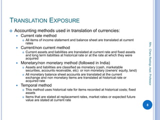 TRANSLATION EXPOSURE
 Accounting methods used in translation of currencies:
 Current rate method
 All items of income statement and balance sheet are translated at current
rates
 Current/non current method
 Current assets and liabilities are translated at current rate and fixed assets
and long term liabilities at historical rate or at the rate at which they were
acquired
 Monetary/non monetary method (followed in India)
 Assets and liabilities are classified as monetary (cash, marketable
securities, accounts receivable, etc) or non monetary (owners’ equity, land)
 All monetary balance sheet accounts are translated at the current
exchange and non monetary items are translated at historical rate or
acquired rate
 Temporal method
 This method uses historical rate for items recorded at historical costs; fixed
assets
 Items that are stated at replacement rates, market rates or expected future
value are stated at current rate
8
Mrs.CharuRastogi,Asst.Professor
 