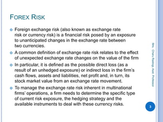 FOREX RISK
 Foreign exchange risk (also known as exchange rate
risk or currency risk) is a financial risk posed by an exp...