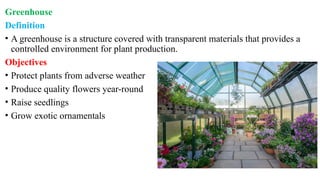 Greenhouse
Definition
• A greenhouse is a structure covered with transparent materials that provides a
controlled environment for plant production.
Objectives
• Protect plants from adverse weather
• Produce quality flowers year-round
• Raise seedlings
• Grow exotic ornamentals
 