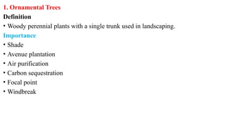 1. Ornamental Trees
Definition
• Woody perennial plants with a single trunk used in landscaping.
Importance
• Shade
• Avenue plantation
• Air purification
• Carbon sequestration
• Focal point
• Windbreak
 