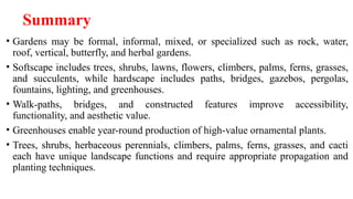 Summary
• Gardens may be formal, informal, mixed, or specialized such as rock, water,
roof, vertical, butterfly, and herbal gardens.
• Softscape includes trees, shrubs, lawns, flowers, climbers, palms, ferns, grasses,
and succulents, while hardscape includes paths, bridges, gazebos, pergolas,
fountains, lighting, and greenhouses.
• Walk-paths, bridges, and constructed features improve accessibility,
functionality, and aesthetic value.
• Greenhouses enable year-round production of high-value ornamental plants.
• Trees, shrubs, herbaceous perennials, climbers, palms, ferns, grasses, and cacti
each have unique landscape functions and require appropriate propagation and
planting techniques.
 