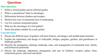 Questions
Short Questions
1. Define a formal garden and an informal garden.
2. What is a greenhouse? State its advantages.
3. Differentiate between climbers and creepers.
4. Mention four uses of ornamental trees in landscaping.
5. List five common ornamental palms.
6. What are the advantages of a roof garden?
7. Name four plants suitable for a rock garden.
Long Questions
8. Discuss the different types of gardens with their features, advantages, and suitable plant materials.
9. Explain the importance and design of walk-paths, bridges, pergolas, gazebos, and greenhouses in
landscape gardens.
10. Describe the propagation, planting, landscape value, and management of ornamental trees, shrubs,
and herbaceous perennials.
11. Discuss the landscape importance, propagation, and uses of climbers, creepers, palms, ferns,
ornamental grasses, and cacti/succulents.
 