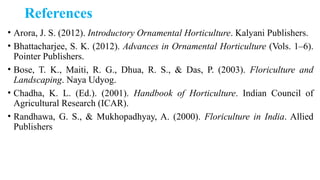 References
• Arora, J. S. (2012). Introductory Ornamental Horticulture. Kalyani Publishers.
• Bhattacharjee, S. K. (2012). Advances in Ornamental Horticulture (Vols. 1–6).
Pointer Publishers.
• Bose, T. K., Maiti, R. G., Dhua, R. S., & Das, P. (2003). Floriculture and
Landscaping. Naya Udyog.
• Chadha, K. L. (Ed.). (2001). Handbook of Horticulture. Indian Council of
Agricultural Research (ICAR).
• Randhawa, G. S., & Mukhopadhyay, A. (2000). Floriculture in India. Allied
Publishers
 