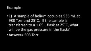Example
•1) A sample of helium occupies 535 mL at
988 Torr and 25˚C. If the sample is
transferred to a 1.05 L flask at 25˚C, what
will be the gas pressure in the flask?
•Answer= 503 Torr
 