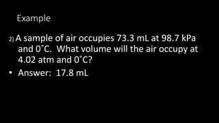 Example
2) A sample of air occupies 73.3 mL at 98.7 kPa
and 0˚C. What volume will the air occupy at
4.02 atm and 0˚C?
• Answer: 17.8 mL
 