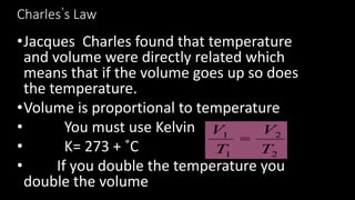 Charles’s Law
•Jacques Charles found that temperature
and volume were directly related which
means that if the volume goes up so does
the temperature.
•Volume is proportional to temperature
• You must use Kelvin
• K= 273 + ˚C
• If you double the temperature you
double the volume
2
2
1
1
T
V
T
V
=
 