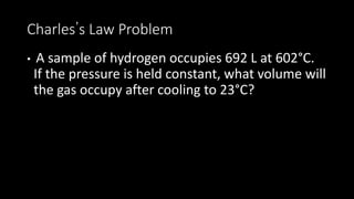 Charles’s Law Problem
• A sample of hydrogen occupies 692 L at 602°C.
If the pressure is held constant, what volume will
the gas occupy after cooling to 23°C?
 