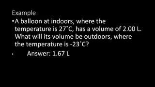 Example
•A balloon at indoors, where the
temperature is 27˚C, has a volume of 2.00 L.
What will its volume be outdoors, where
the temperature is -23˚C?
• Answer: 1.67 L
 