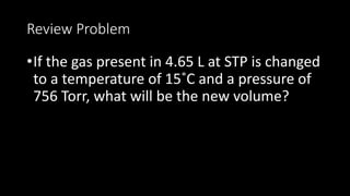 Review Problem
•If the gas present in 4.65 L at STP is changed
to a temperature of 15˚C and a pressure of
756 Torr, what will be the new volume?
 