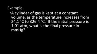 Example
•A cylinder of gas is kept at a constant
volume, as the temperature increases from
24.1 ˚C to 326.4 ˚C. If the initial pressure is
1.01 atm, what is the final pressure in
mmHg?
 
