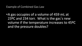 Example of Combined Gas Law
•A gas occupies of a volume of 459 mL at
23ºC and 234 torr. What is the gas’s new
volume if the temperature increases to 45ºC
and the pressure doubles?
 