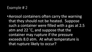 Example # 2
•Aerosol containers often carry the warning
that they should not be heated. Suppose
such a container were filled with a gas at 2.5
atm and 22 ˚C, and suppose that the
container may rupture if the pressure
exceeds 8.0 atm. At what temperature is
that rupture likely to occur?
 