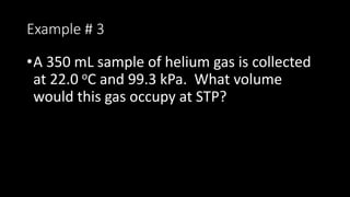 Example # 3
•A 350 mL sample of helium gas is collected
at 22.0 oC and 99.3 kPa. What volume
would this gas occupy at STP?
 