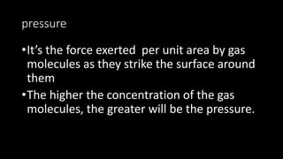 pressure
•It’s the force exerted per unit area by gas
molecules as they strike the surface around
them
•The higher the concentration of the gas
molecules, the greater will be the pressure.
 