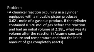 Problem
•A chemical reaction occurring in a cylinder
equipped with a movable piston produces
0.621 mole of a gaseous product. If the cylinder
contained 0.120 mol of gas before the reaction
and had an initial volume of 2.18L, what was its
volume after the reaction? (Assume constant
pressure and temperature and that the initial
amount of gas completely reacts)
 