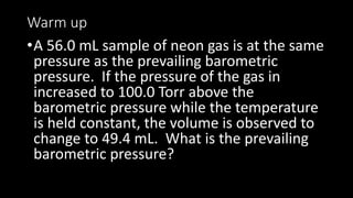 Warm up
•A 56.0 mL sample of neon gas is at the same
pressure as the prevailing barometric
pressure. If the pressure of the gas in
increased to 100.0 Torr above the
barometric pressure while the temperature
is held constant, the volume is observed to
change to 49.4 mL. What is the prevailing
barometric pressure?
 