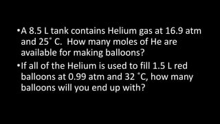 •A 8.5 L tank contains Helium gas at 16.9 atm
and 25˚ C. How many moles of He are
available for making balloons?
•If all of the Helium is used to fill 1.5 L red
balloons at 0.99 atm and 32 ˚C, how many
balloons will you end up with?
 