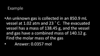 Example
•An unknown gas is collected in an 850.9 mL
vessel at 1.02 atm and 23 ˚ C. The evacuated
vessel has a mass of 138.45 g, and the vessel
and gas have a combined mass of 140.12 g.
Find the molar mass of the gas
• Answer: 0.0357 mol
 