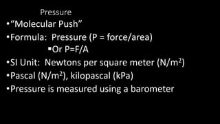 Pressure
•“Molecular Push”
•Formula: Pressure (P = force/area)
Or P=F/A
•SI Unit: Newtons per square meter (N/m2)
•Pascal (N/m2), kilopascal (kPa)
•Pressure is measured using a barometer
 