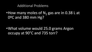 Additional Problems
•How many moles of N2 gas are in 0.38 L at
0ºC and 380 mm Hg?
•What volume would 25.0 grams Argon
occupy at 90°C and 735 torr?
 