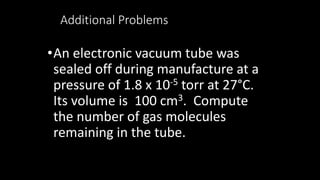 Additional Problems
•An electronic vacuum tube was
sealed off during manufacture at a
pressure of 1.8 x 10-5 torr at 27°C.
Its volume is 100 cm3. Compute
the number of gas molecules
remaining in the tube.
 