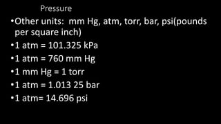 Pressure
•Other units: mm Hg, atm, torr, bar, psi(pounds
per square inch)
•1 atm = 101.325 kPa
•1 atm = 760 mm Hg
•1 mm Hg = 1 torr
•1 atm = 1.013 25 bar
•1 atm= 14.696 psi
 