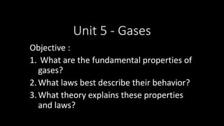 Unit 5 - Gases
Objective :
1. What are the fundamental properties of
gases?
2.What laws best describe their behavior?
3.What theory explains these properties
and laws?
 