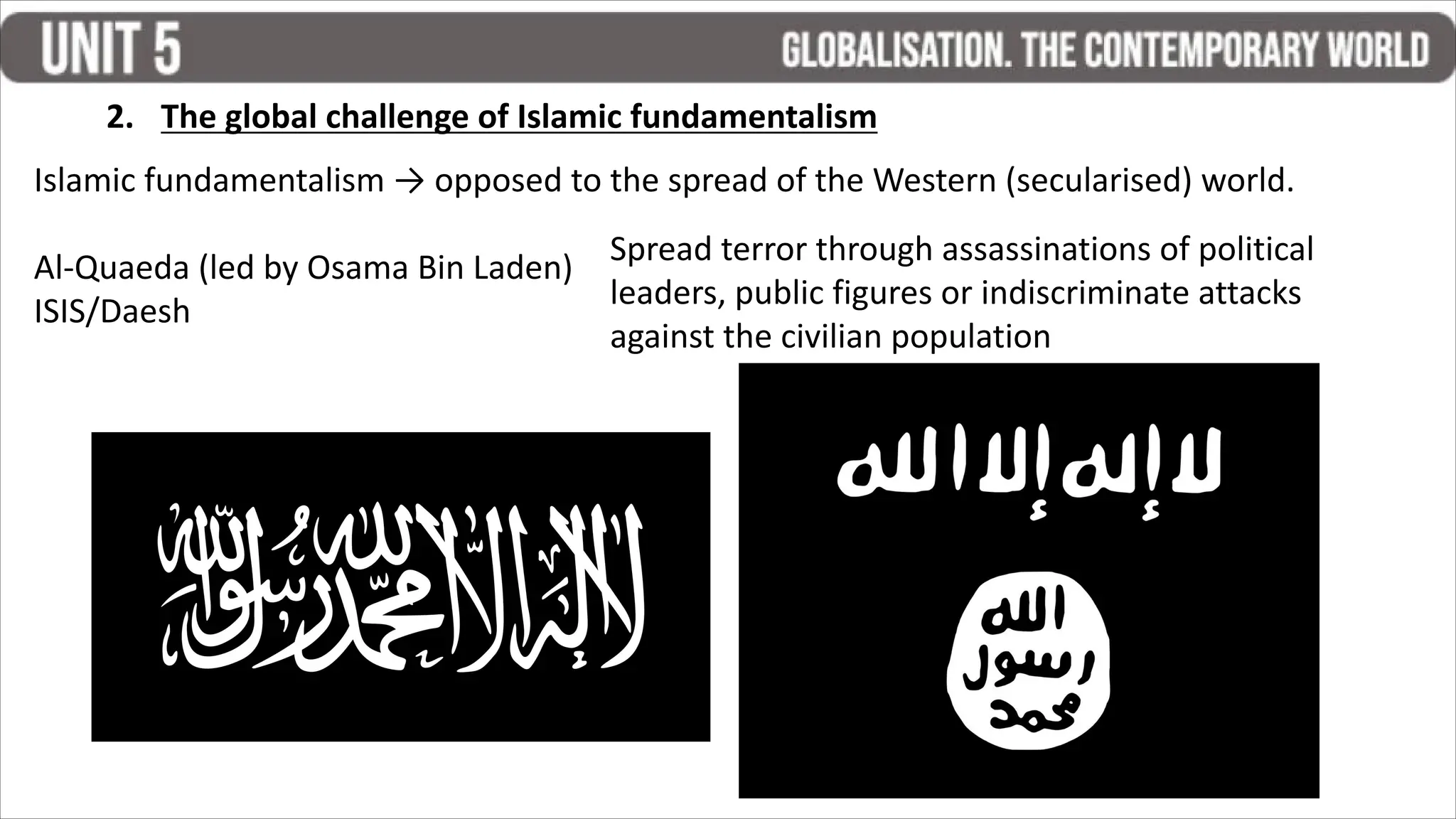 2. The global challenge of Islamic fundamentalism
Islamic fundamentalism → opposed to the spread of the Western (secularised) world.
Al-Quaeda (led by Osama Bin Laden)
ISIS/Daesh
Spread terror through assassinations of political
leaders, public figures or indiscriminate attacks
against the civilian population
 