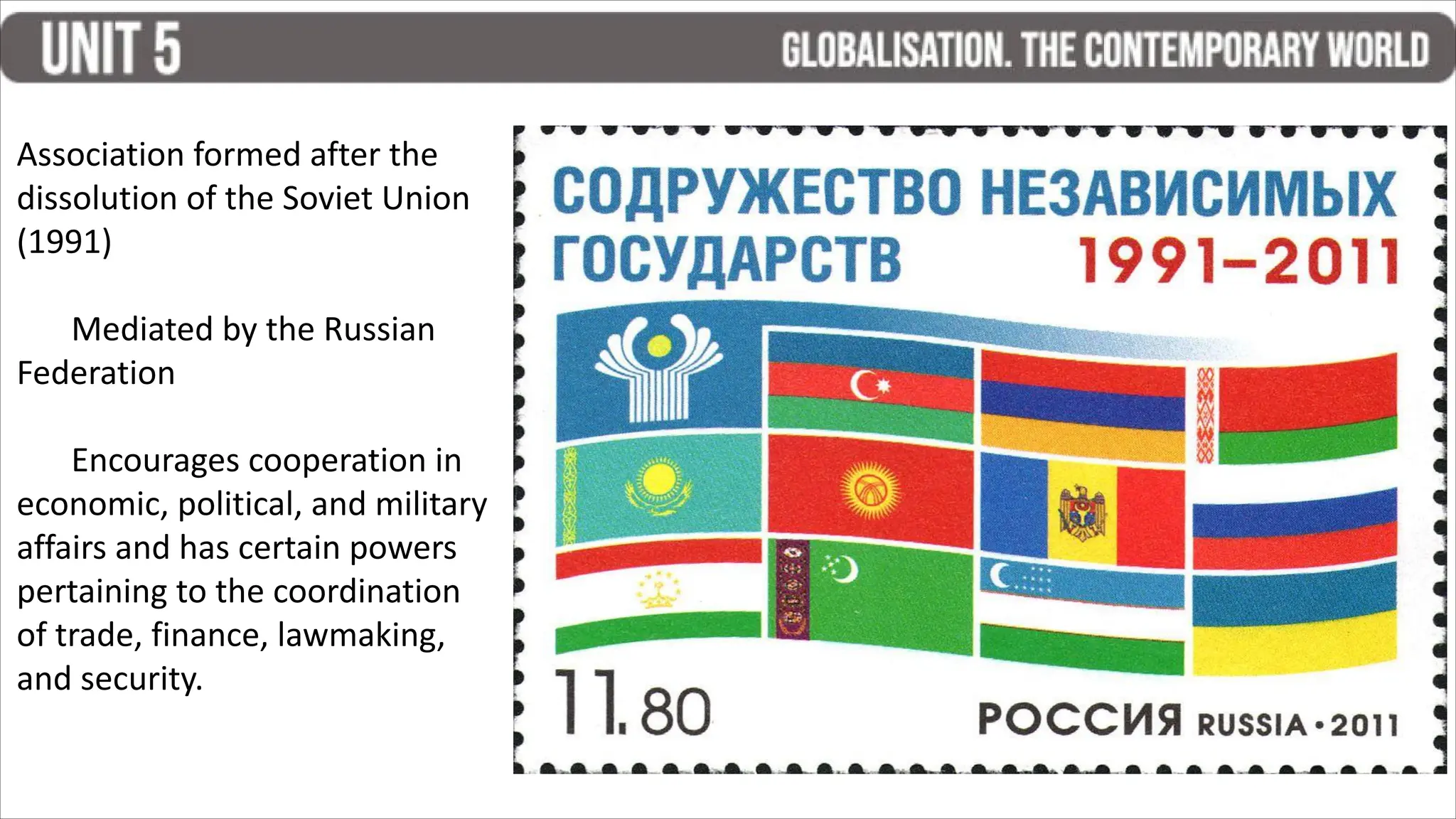 Association formed after the
dissolution of the Soviet Union
(1991)
Mediated by the Russian
Federation
Encourages cooperation in
economic, political, and military
affairs and has certain powers
pertaining to the coordination
of trade, finance, lawmaking,
and security.
 