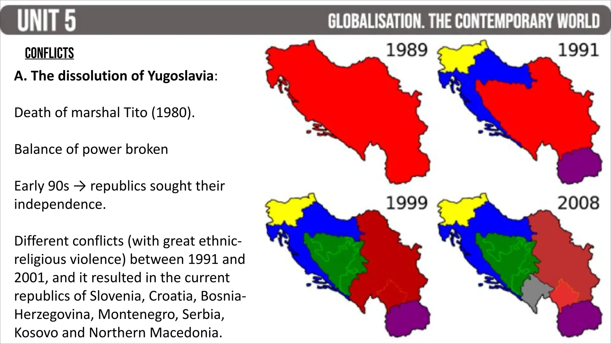 CONFLICTS
A. The dissolution of Yugoslavia:
Death of marshal Tito (1980).
Balance of power broken
Early 90s → republics sought their
independence.
Different conflicts (with great ethnic-
religious violence) between 1991 and
2001, and it resulted in the current
republics of Slovenia, Croatia, Bosnia-
Herzegovina, Montenegro, Serbia,
Kosovo and Northern Macedonia.
 