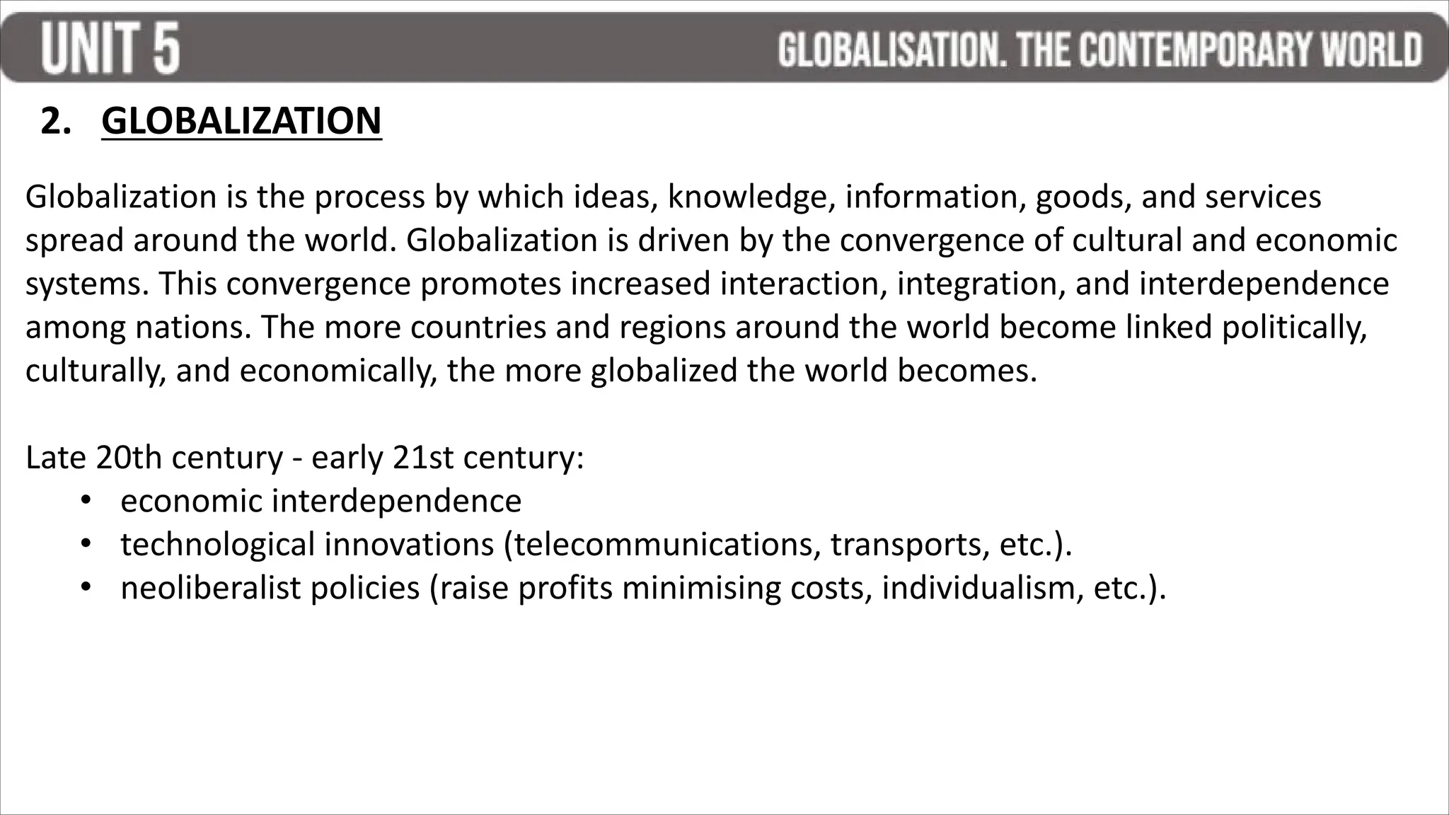 2. GLOBALIZATION
Globalization is the process by which ideas, knowledge, information, goods, and services
spread around the world. Globalization is driven by the convergence of cultural and economic
systems. This convergence promotes increased interaction, integration, and interdependence
among nations. The more countries and regions around the world become linked politically,
culturally, and economically, the more globalized the world becomes.
Late 20th century - early 21st century:
• economic interdependence
• technological innovations (telecommunications, transports, etc.).
• neoliberalist policies (raise profits minimising costs, individualism, etc.).
 