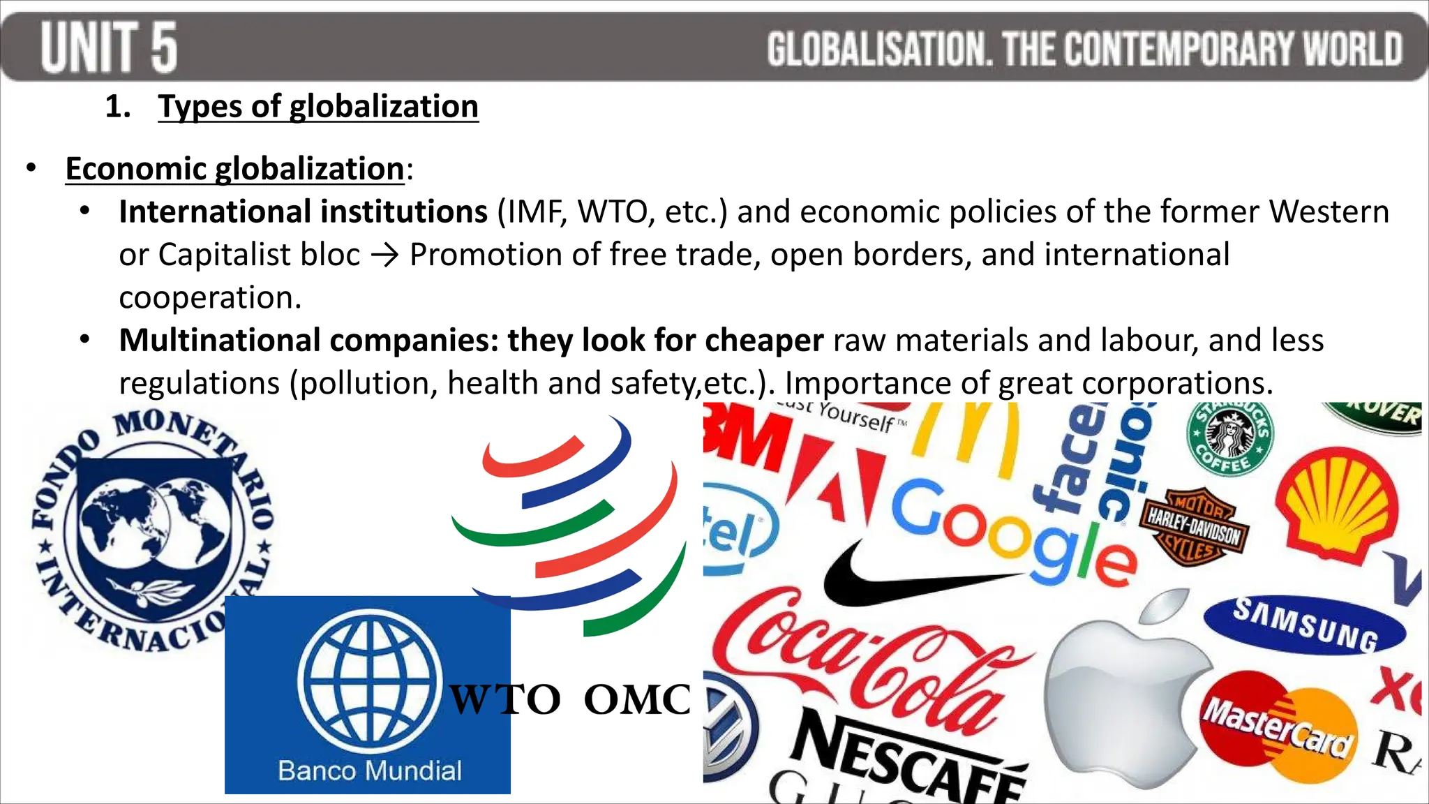 1. Types of globalization
• Economic globalization:
• International institutions (IMF, WTO, etc.) and economic policies of the former Western
or Capitalist bloc → Promotion of free trade, open borders, and international
cooperation.
• Multinational companies: they look for cheaper raw materials and labour, and less
regulations (pollution, health and safety,etc.). Importance of great corporations.
 