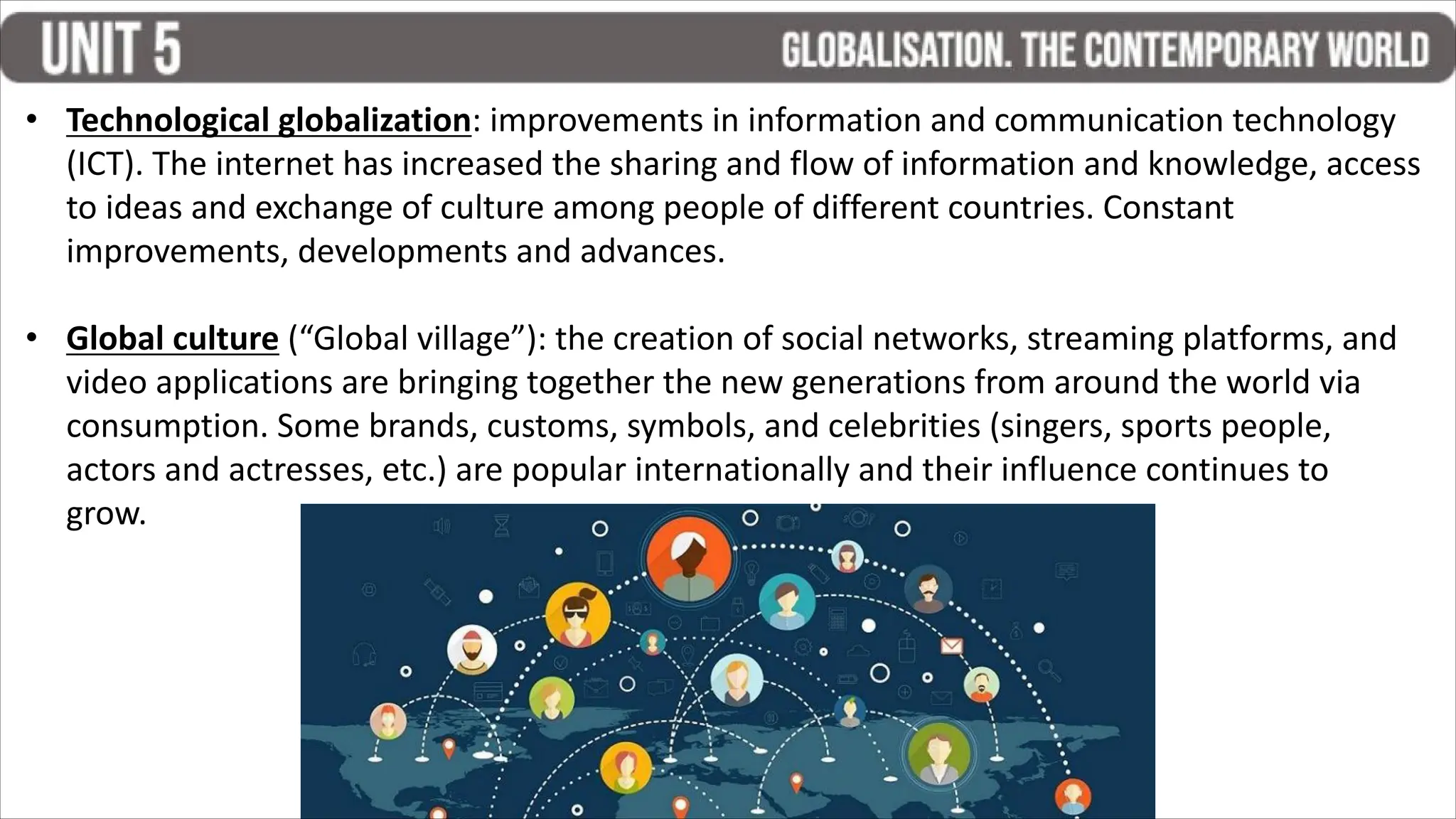 • Technological globalization: improvements in information and communication technology
(ICT). The internet has increased the sharing and flow of information and knowledge, access
to ideas and exchange of culture among people of different countries. Constant
improvements, developments and advances.
• Global culture (“Global village”): the creation of social networks, streaming platforms, and
video applications are bringing together the new generations from around the world via
consumption. Some brands, customs, symbols, and celebrities (singers, sports people,
actors and actresses, etc.) are popular internationally and their influence continues to
grow.
 