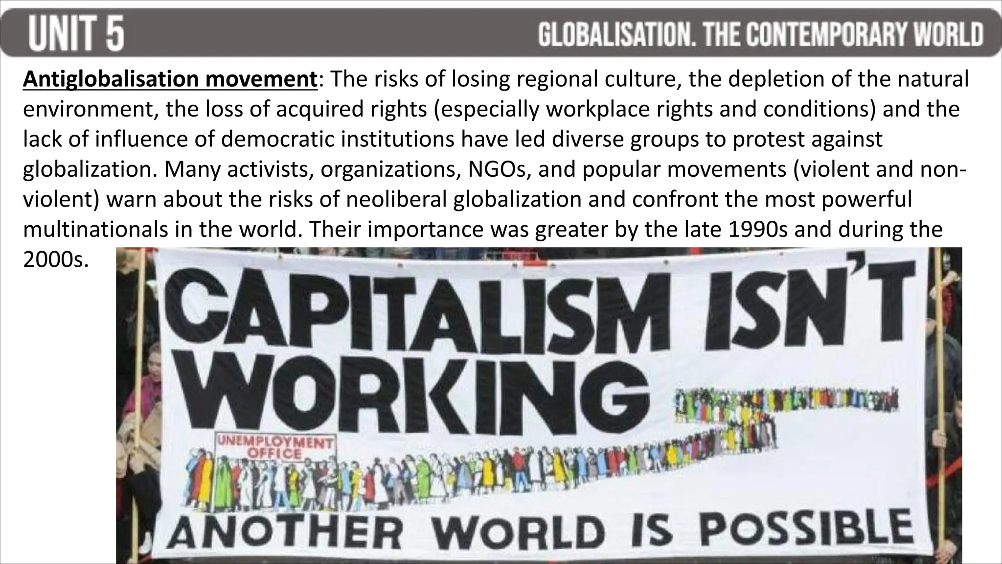 Antiglobalisation movement: The risks of losing regional culture, the depletion of the natural
environment, the loss of acquired rights (especially workplace rights and conditions) and the
lack of influence of democratic institutions have led diverse groups to protest against
globalization. Many activists, organizations, NGOs, and popular movements (violent and non-
violent) warn about the risks of neoliberal globalization and confront the most powerful
multinationals in the world. Their importance was greater by the late 1990s and during the
2000s.
 
