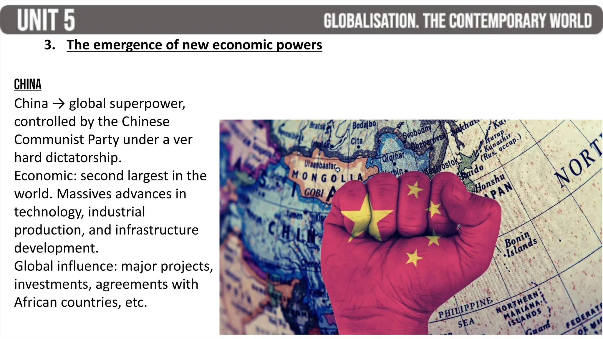 3. The emergence of new economic powers
China
China → global superpower,
controlled by the Chinese
Communist Party under a ver
hard dictatorship.
Economic: second largest in the
world. Massives advances in
technology, industrial
production, and infrastructure
development.
Global influence: major projects,
investments, agreements with
African countries, etc.
 