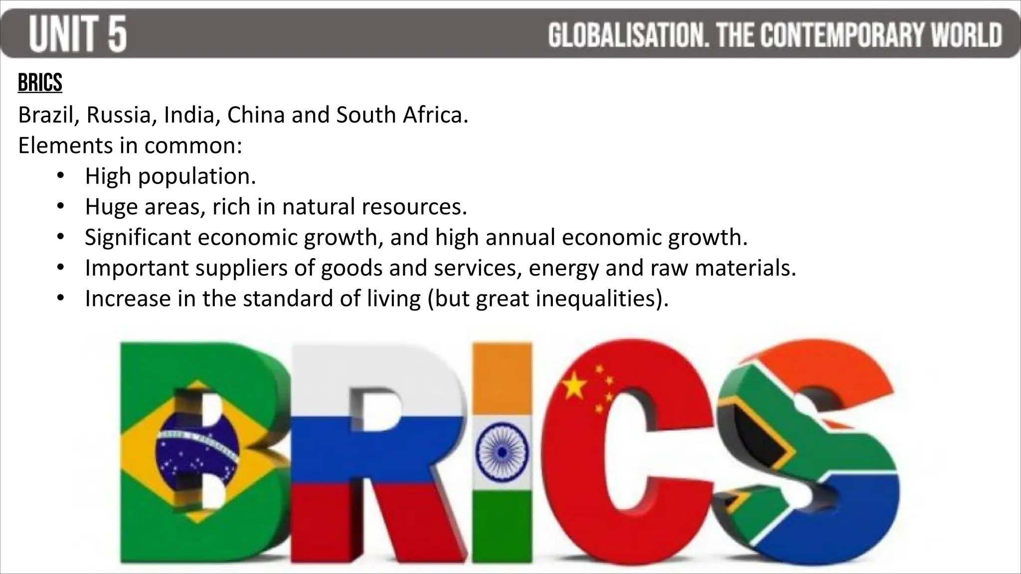 BRICS
Brazil, Russia, India, China and South Africa.
Elements in common:
• High population.
• Huge areas, rich in natural resources.
• Significant economic growth, and high annual economic growth.
• Important suppliers of goods and services, energy and raw materials.
• Increase in the standard of living (but great inequalities).
 