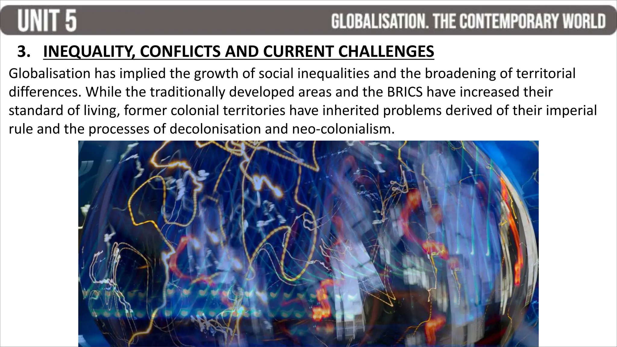 Globalisation has implied the growth of social inequalities and the broadening of territorial
differences. While the traditionally developed areas and the BRICS have increased their
standard of living, former colonial territories have inherited problems derived of their imperial
rule and the processes of decolonisation and neo-colonialism.
3. INEQUALITY, CONFLICTS AND CURRENT CHALLENGES
 