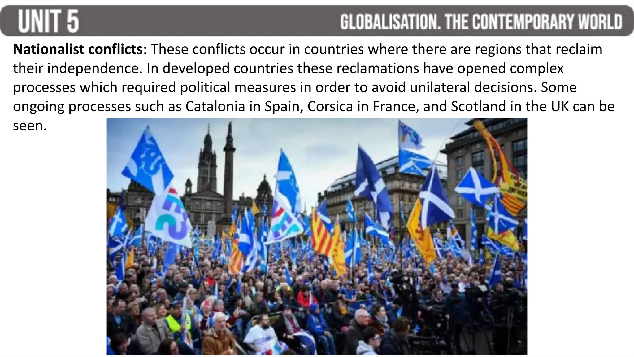 Nationalist conflicts: These conflicts occur in countries where there are regions that reclaim
their independence. In developed countries these reclamations have opened complex
processes which required political measures in order to avoid unilateral decisions. Some
ongoing processes such as Catalonia in Spain, Corsica in France, and Scotland in the UK can be
seen.
 