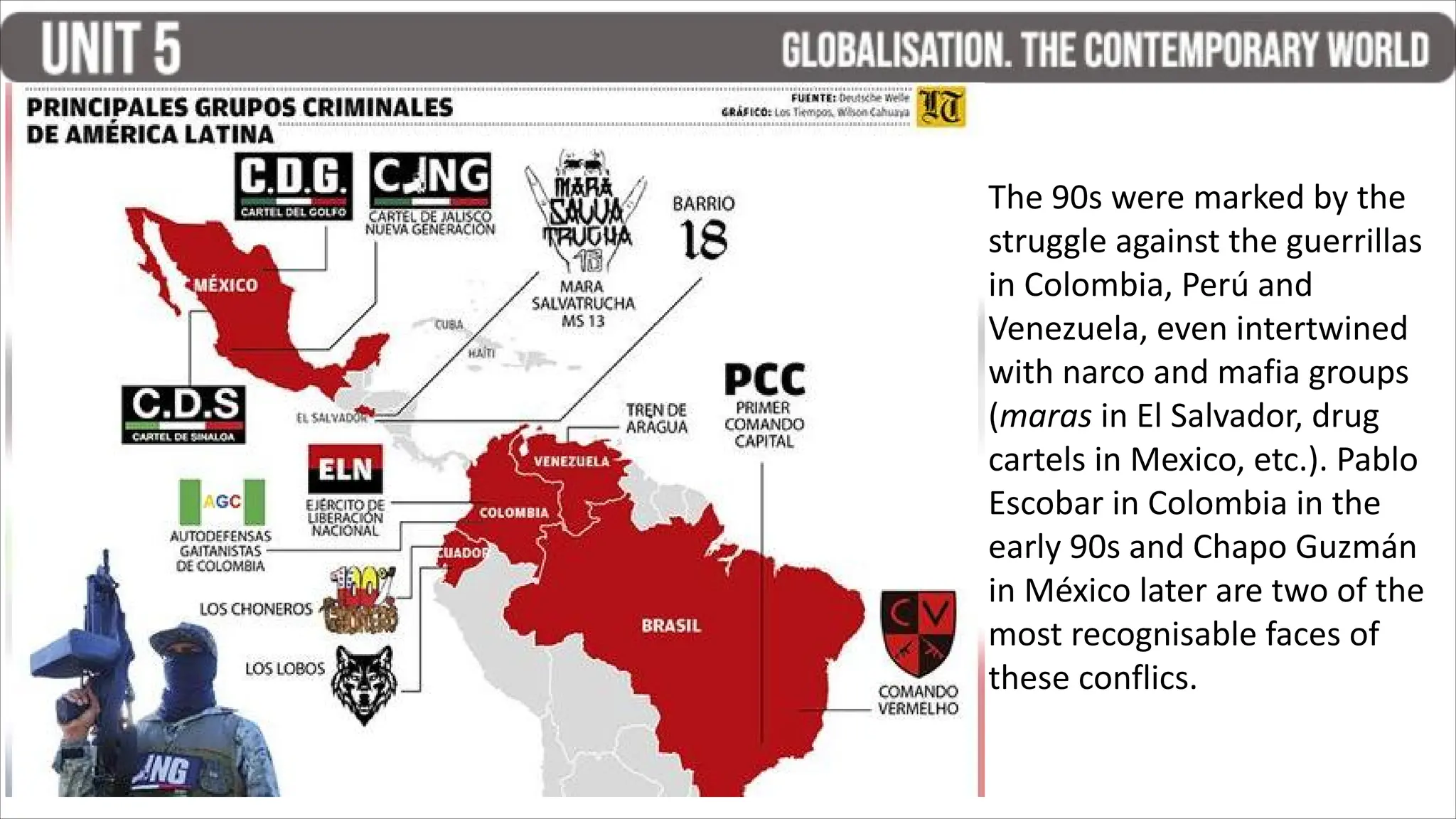 The 90s were marked by the
struggle against the guerrillas
in Colombia, Perú and
Venezuela, even intertwined
with narco and mafia groups
(maras in El Salvador, drug
cartels in Mexico, etc.). Pablo
Escobar in Colombia in the
early 90s and Chapo Guzmán
in México later are two of the
most recognisable faces of
these conflics.
 