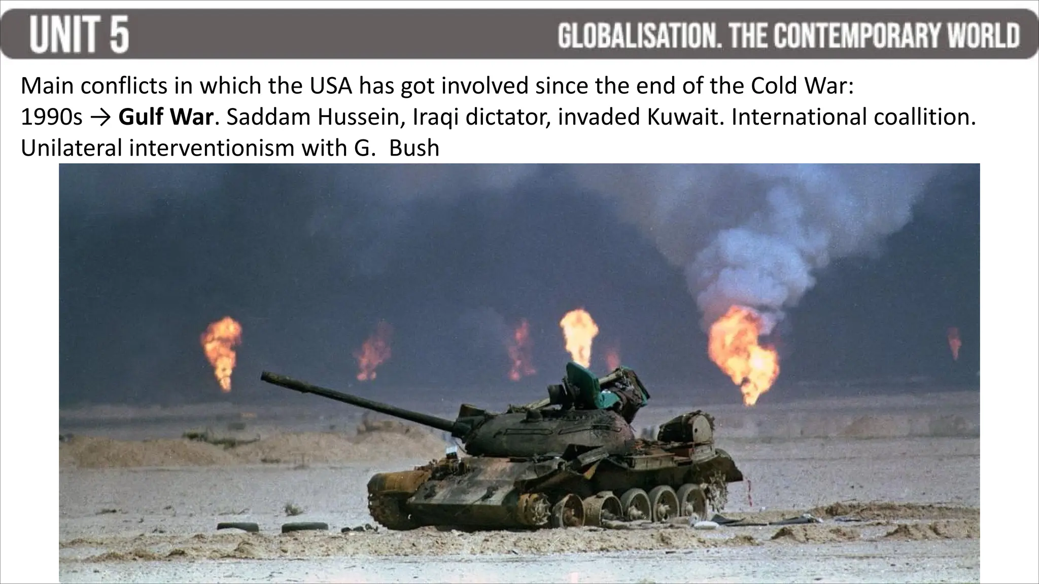 Main conflicts in which the USA has got involved since the end of the Cold War:
1990s → Gulf War. Saddam Hussein, Iraqi dictator, invaded Kuwait. International coallition.
Unilateral interventionism with G. Bush
 