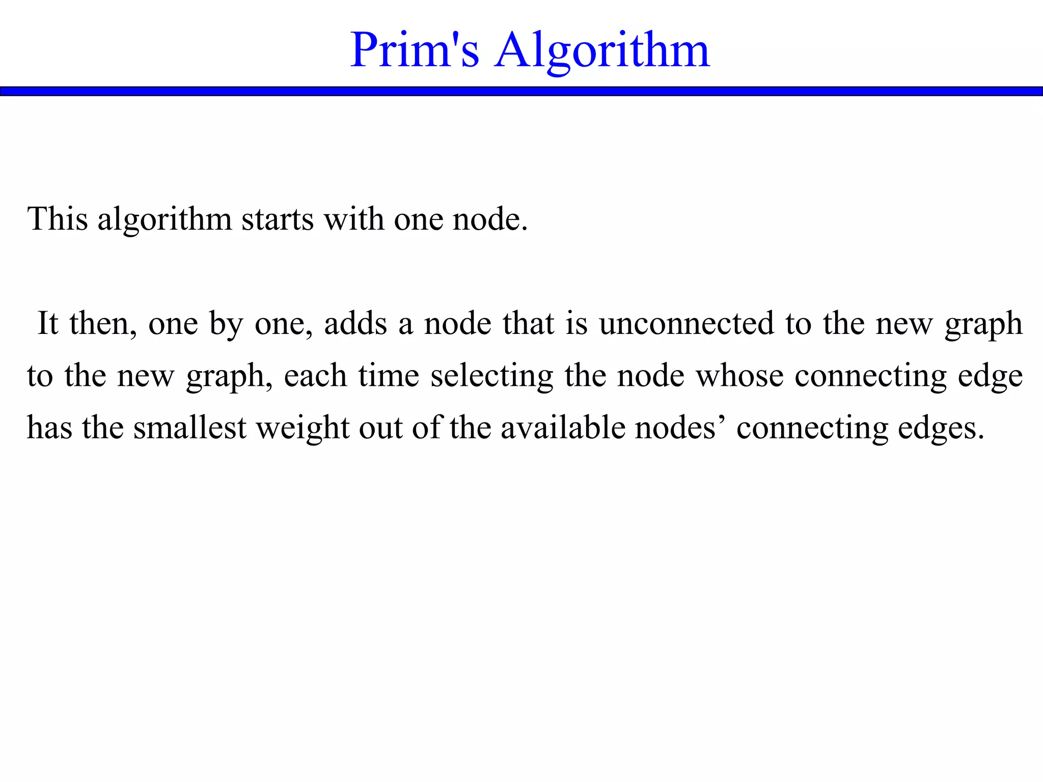 Prim's Algorithm
This algorithm starts with one node.
It then, one by one, adds a node that is unconnected to the new graph
to the new graph, each time selecting the node whose connecting edge
has the smallest weight out of the available nodes’ connecting edges.
 