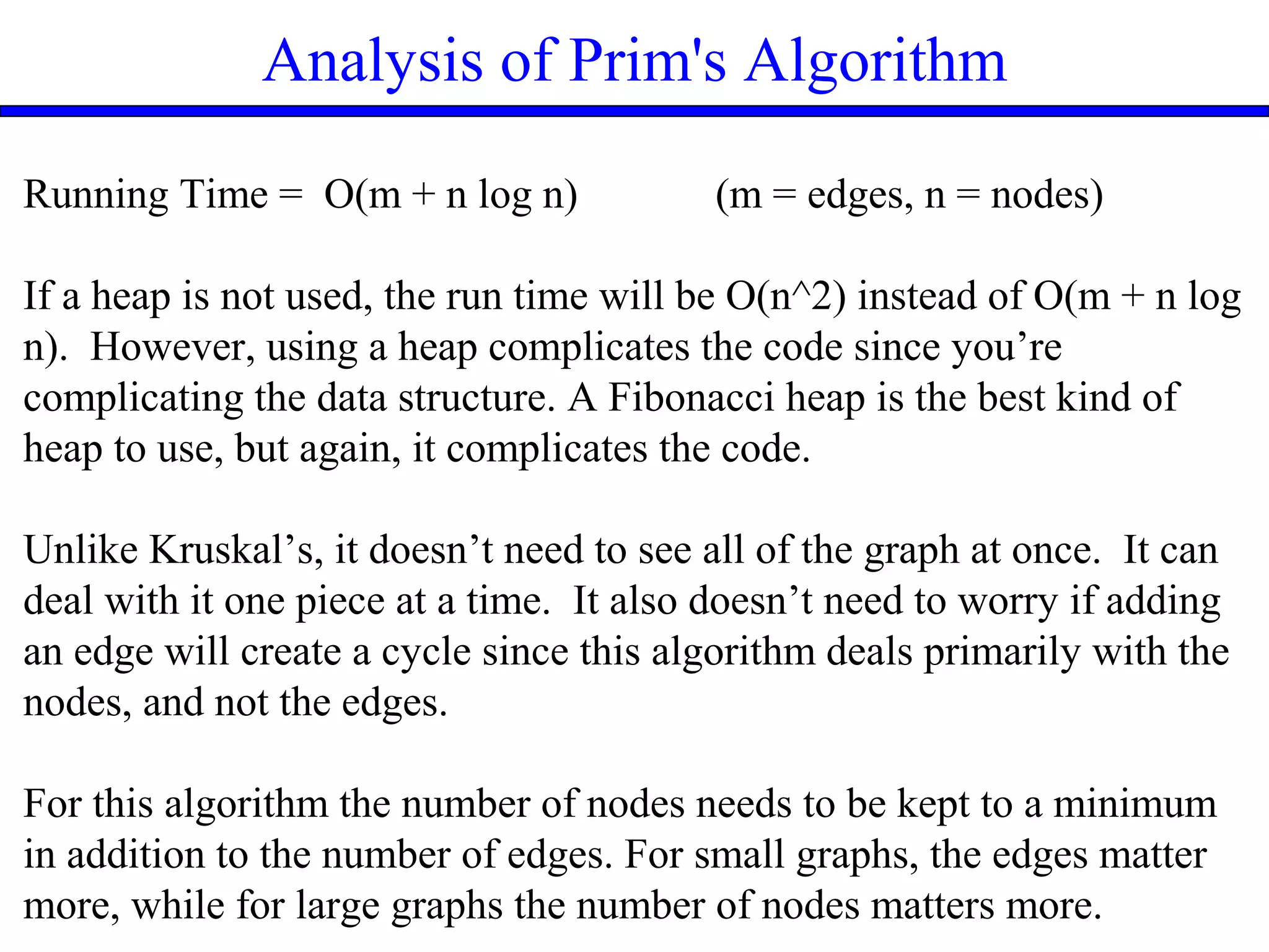 Analysis of Prim's Algorithm
Running Time = O(m + n log n) (m = edges, n = nodes)
If a heap is not used, the run time will be O(n^2) instead of O(m + n log
n). However, using a heap complicates the code since you’re
complicating the data structure. A Fibonacci heap is the best kind of
heap to use, but again, it complicates the code.
Unlike Kruskal’s, it doesn’t need to see all of the graph at once. It can
deal with it one piece at a time. It also doesn’t need to worry if adding
an edge will create a cycle since this algorithm deals primarily with the
nodes, and not the edges.
For this algorithm the number of nodes needs to be kept to a minimum
in addition to the number of edges. For small graphs, the edges matter
more, while for large graphs the number of nodes matters more.
 