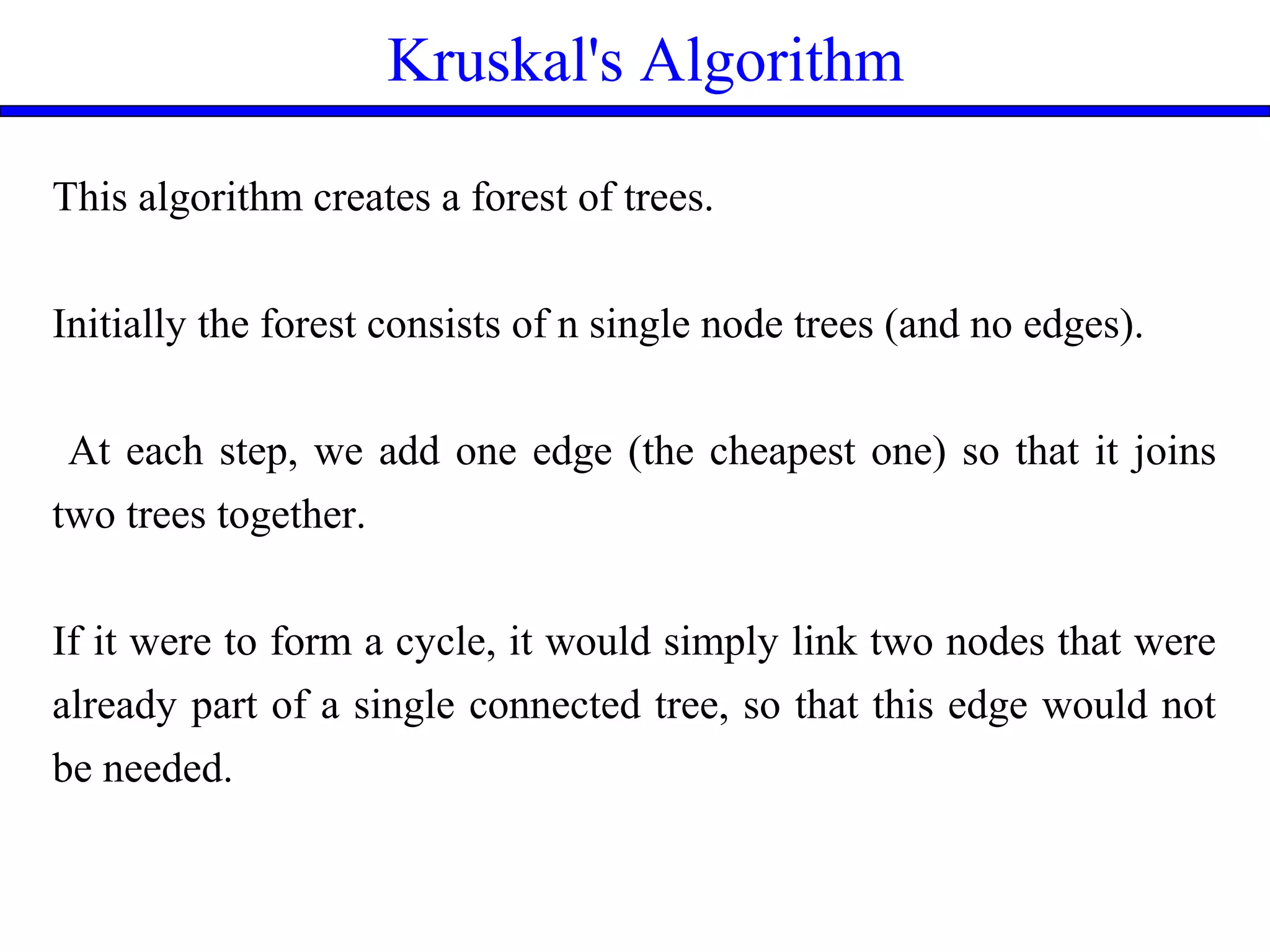 Kruskal's Algorithm
This algorithm creates a forest of trees.
Initially the forest consists of n single node trees (and no edges).
At each step, we add one edge (the cheapest one) so that it joins
two trees together.
If it were to form a cycle, it would simply link two nodes that were
already part of a single connected tree, so that this edge would not
be needed.
 
