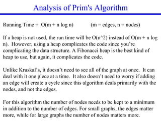 Analysis of Prim's Algorithm
Running Time = O(m + n log n) (m = edges, n = nodes)
If a heap is not used, the run time will be O(n^2) instead of O(m + n log
n). However, using a heap complicates the code since you’re
complicating the data structure. A Fibonacci heap is the best kind of
heap to use, but again, it complicates the code.
Unlike Kruskal’s, it doesn’t need to see all of the graph at once. It can
deal with it one piece at a time. It also doesn’t need to worry if adding
an edge will create a cycle since this algorithm deals primarily with the
nodes, and not the edges.
For this algorithm the number of nodes needs to be kept to a minimum
in addition to the number of edges. For small graphs, the edges matter
more, while for large graphs the number of nodes matters more.
 
