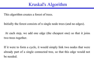 Kruskal's Algorithm
This algorithm creates a forest of trees.
Initially the forest consists of n single node trees (and no edges).
At each step, we add one edge (the cheapest one) so that it joins
two trees together.
If it were to form a cycle, it would simply link two nodes that were
already part of a single connected tree, so that this edge would not
be needed.
 