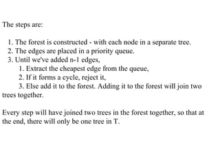 The steps are:
1. The forest is constructed - with each node in a separate tree.
2. The edges are placed in a priority queue.
3. Until we've added n-1 edges,
1. Extract the cheapest edge from the queue,
2. If it forms a cycle, reject it,
3. Else add it to the forest. Adding it to the forest will join two
trees together.
Every step will have joined two trees in the forest together, so that at
the end, there will only be one tree in T.
 