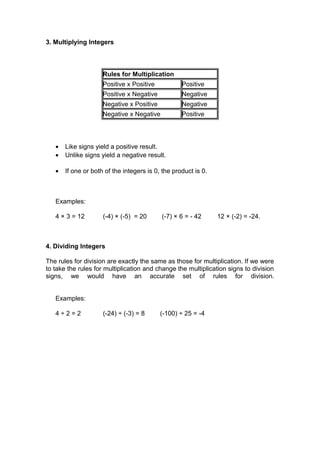 3. Multiplying Integers
Rules for Multiplication
Positive x Positive Positive
Positive x Negative Negative
Negative x Positive Negative
Negative x Negative Positive
• Like signs yield a positive result.
• Unlike signs yield a negative result.
• If one or both of the integers is 0, the product is 0.
Examples:
4 × 3 = 12 (-4) × (-5) = 20 (-7) × 6 = - 42 12 × (-2) = -24.
4. Dividing Integers
The rules for division are exactly the same as those for multiplication. If we were
to take the rules for multiplication and change the multiplication signs to division
signs, we would have an accurate set of rules for division.
Examples:
4 ÷ 2 = 2 (-24) ÷ (-3) = 8 (-100) ÷ 25 = -4
 