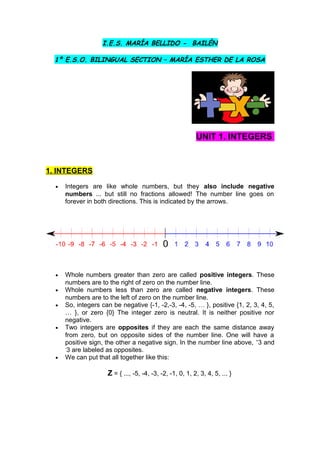 I.E.S. MARÍA BELLIDO - BAILÉN
1º E.S.O. BILINGUAL SECTION – MARÍA ESTHER DE LA ROSA
UNIT 1. INTEGERS
1. INTEGERS
• Integers are like whole numbers, but they also include negative
numbers ... but still no fractions allowed! The number line goes on
forever in both directions. This is indicated by the arrows.
• Whole numbers greater than zero are called positive integers. These
numbers are to the right of zero on the number line.
• Whole numbers less than zero are called negative integers. These
numbers are to the left of zero on the number line.
• So, integers can be negative {-1, -2,-3, -4, -5, … }, positive {1, 2, 3, 4, 5,
… }, or zero {0} The integer zero is neutral. It is neither positive nor
negative.
• Two integers are opposites if they are each the same distance away
from zero, but on opposite sides of the number line. One will have a
positive sign, the other a negative sign. In the number line above, +
3 and
-
3 are labeled as opposites.
• We can put that all together like this:
Z = { ..., -5, -4, -3, -2, -1, 0, 1, 2, 3, 4, 5, ... }
 